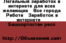 Легальный заработок в интернете для всех желающих - Все города Работа » Заработок в интернете   . Башкортостан респ.
